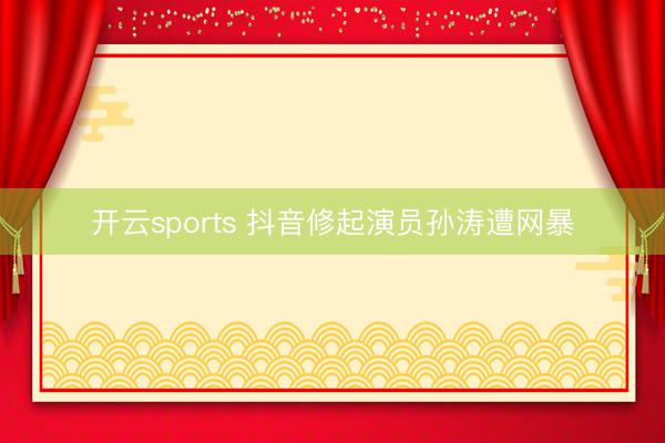 开云sports 抖音修起演员孙涛遭网暴
