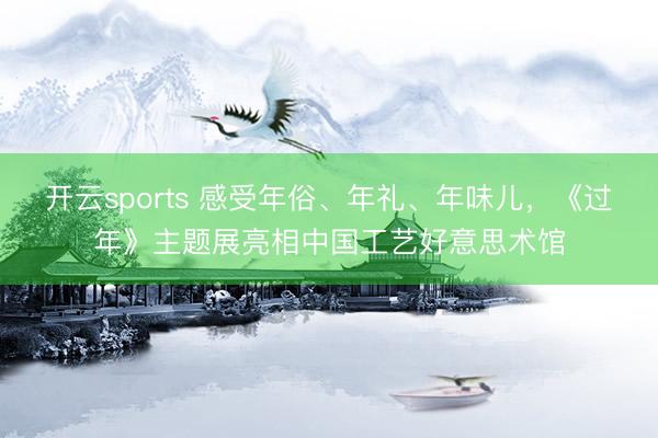 开云sports 感受年俗、年礼、年味儿，《过年》主题展亮相中国工艺好意思术馆