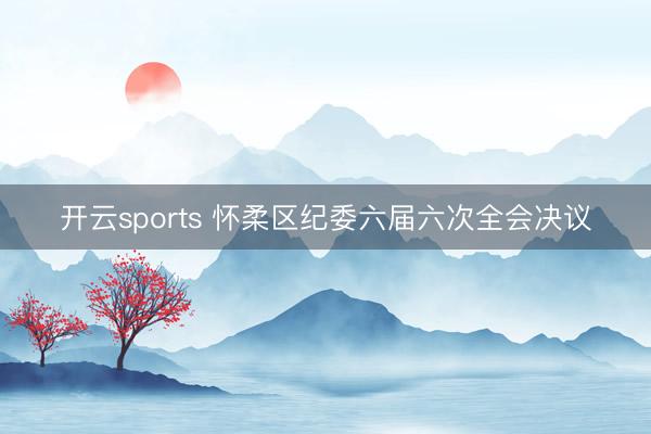 开云sports 怀柔区纪委六届六次全会决议