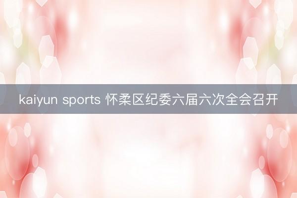 kaiyun sports 怀柔区纪委六届六次全会召开