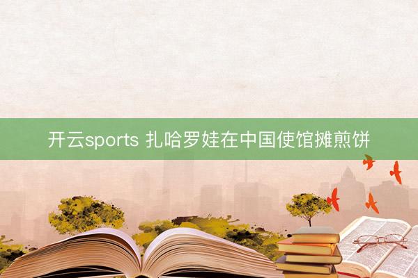 开云sports 扎哈罗娃在中国使馆摊煎饼