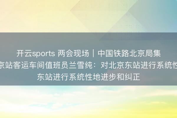 开云sports 两会现场｜中国铁路北京局集团有限公司北京站客运车间值班员兰雪纯：对北京东站进行系统性地进步和纠正
