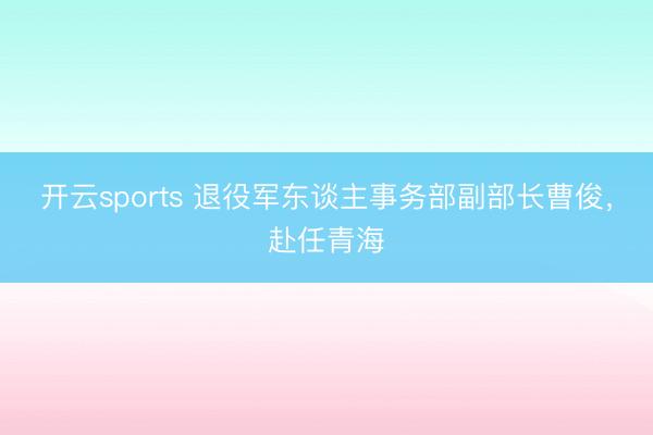 开云sports 退役军东谈主事务部副部长曹俊,赴任青海