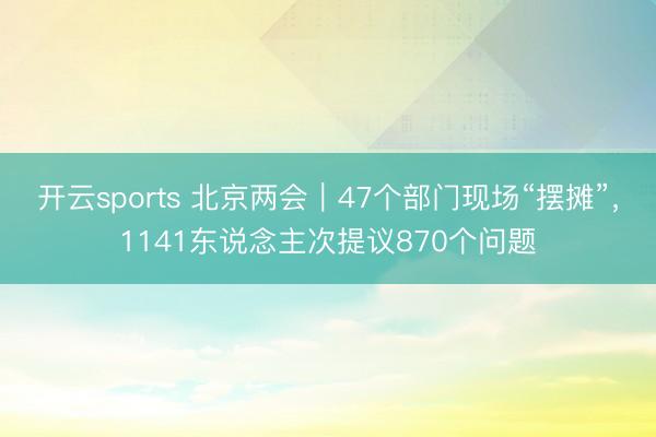 开云sports 北京两会｜47个部门现场“摆摊”，1141东说念主次提议870个问题