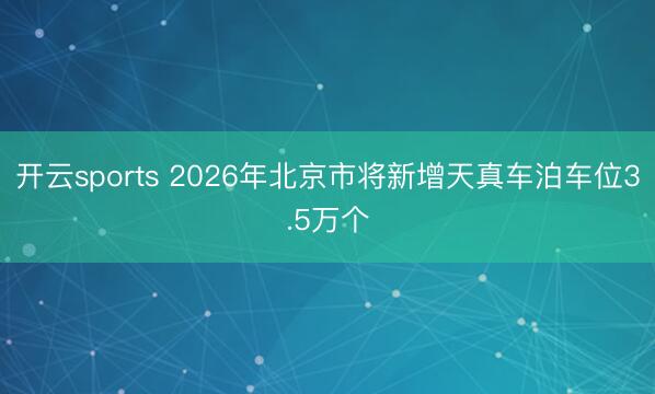 开云sports 2026年北京市将新增天真车泊车位3.5万个