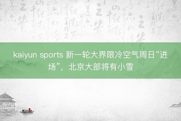 kaiyun sports 新一轮大界限冷空气周日“进场”，北京大部将有小雪