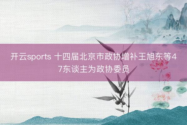 开云sports 十四届北京市政协增补王旭东等47东谈主为政协委员