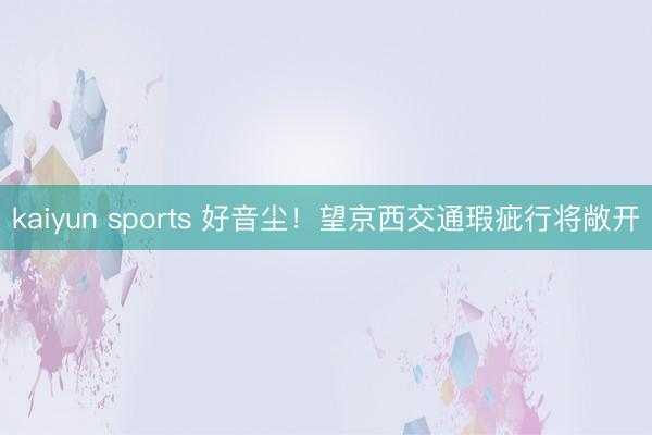 kaiyun sports 好音尘!望京西交通瑕疵行将敞开