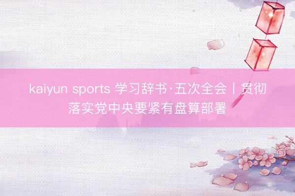 kaiyun sports 学习辞书·五次全会丨贯彻落实党中央要紧有盘算部署