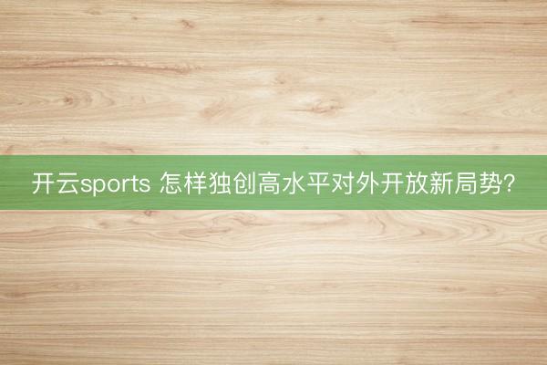 开云sports 怎样独创高水平对外开放新局势？