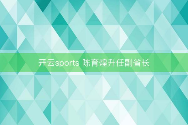 开云sports 陈育煌升任副省长