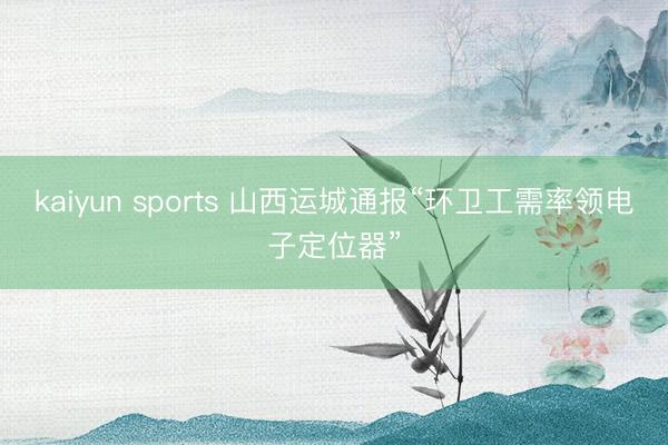 kaiyun sports 山西运城通报“环卫工需率领电子定位器”