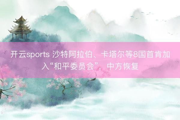 开云sports 沙特阿拉伯、卡塔尔等8国首肯加入“和平委员会”，中方恢复