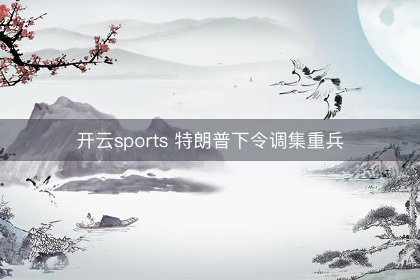 开云sports 特朗普下令调集重兵