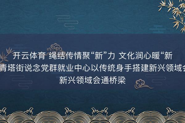 开云体育 绳结传情聚“新”力 文化润心暖“新”巢​丨青塔街说念党群就业中心以传统身手搭建新兴领域会通桥梁