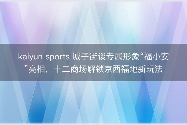 kaiyun sports 城子街谈专属形象“福小安”亮相，十二商场解锁京西福地新玩法