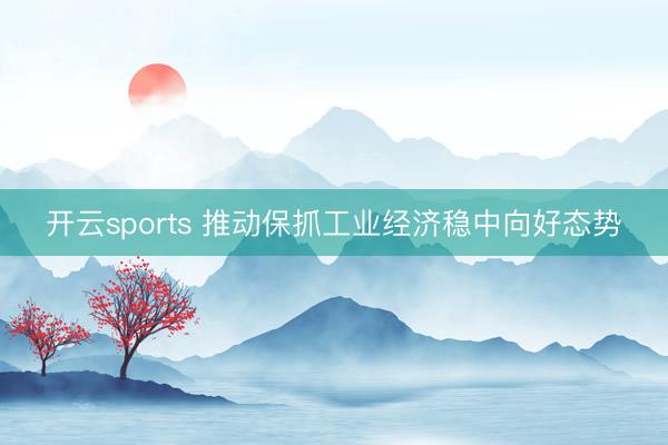 开云sports 推动保抓工业经济稳中向好态势