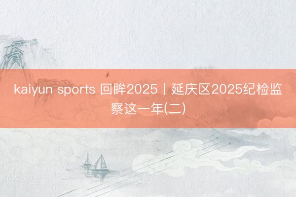 kaiyun sports 回眸2025丨延庆区2025纪检监察这一年(二)