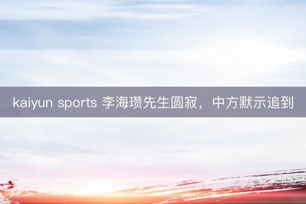 kaiyun sports 李海瓒先生圆寂，中方默示追到