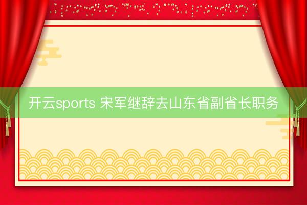 开云sports 宋军继辞去山东省副省长职务