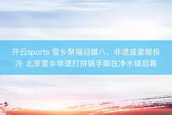 开云sports 雪乡聚福迎腊八,非遗盛宴暖极冷 北京雪乡非遗打拼锅手脚在净水镇启幕