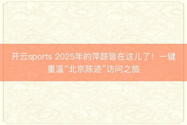 开云sports 2025年的萍踪皆在这儿了！一键重温“北京陈迹”访问之旅