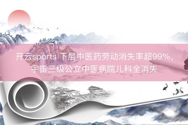 开云sports 下层中医药劳动消失率超99%，宇宙三级公立中医病院儿科全消失