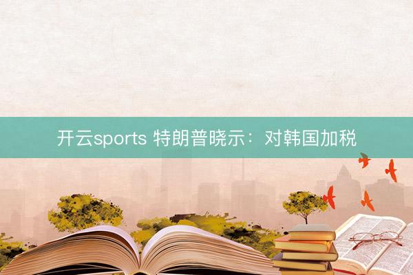 开云sports 特朗普晓示：对韩国加税