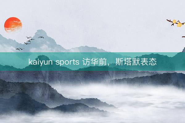 kaiyun sports 访华前,斯塔默表态