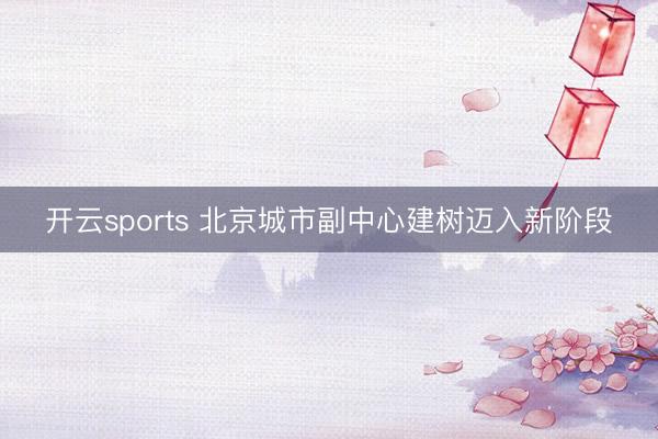 开云sports 北京城市副中心建树迈入新阶段