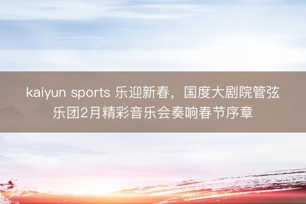 kaiyun sports 乐迎新春，国度大剧院管弦乐团2月精彩音乐会奏响春节序章