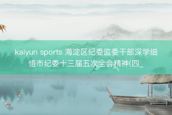 kaiyun sports 海淀区纪委监委干部深学细悟市纪委十三届五次全会精神(四_