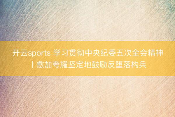 开云sports 学习贯彻中央纪委五次全会精神丨愈加夸耀坚定地鼓励反堕落构兵