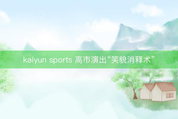 kaiyun sports 高市演出“笑貌消释术”
