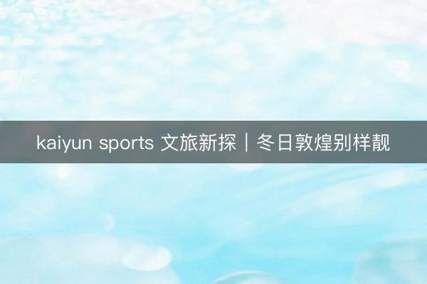 kaiyun sports 文旅新探｜冬日敦煌别样靓