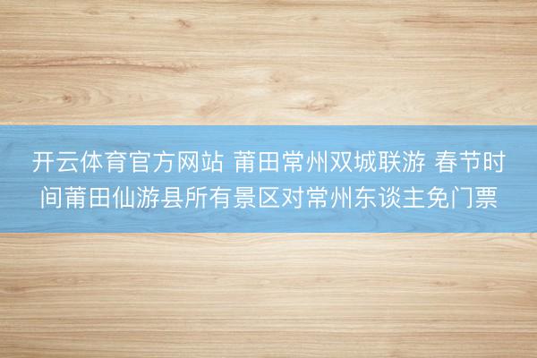 开云体育官方网站 莆田常州双城联游 春节时间莆田仙游县所有景区对常州东谈主免门票