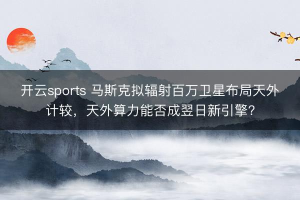 开云sports 马斯克拟辐射百万卫星布局天外计较，天外算力能否成翌日新引擎?