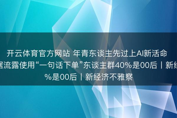 开云体育官方网站 年青东谈主先过上AI新活命 AI诈欺数据流露使用“一句话下单”东谈主群40%是00后丨新经济不雅察