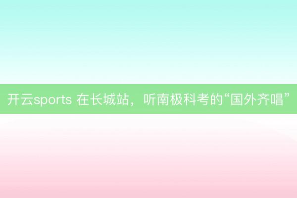 开云sports 在长城站，听南极科考的“国外齐唱”