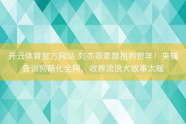 开云体育官方网站 刘亦菲素颜抱狗贺年!夹辅音训狗萌化全网,收养流浪犬故事太暖