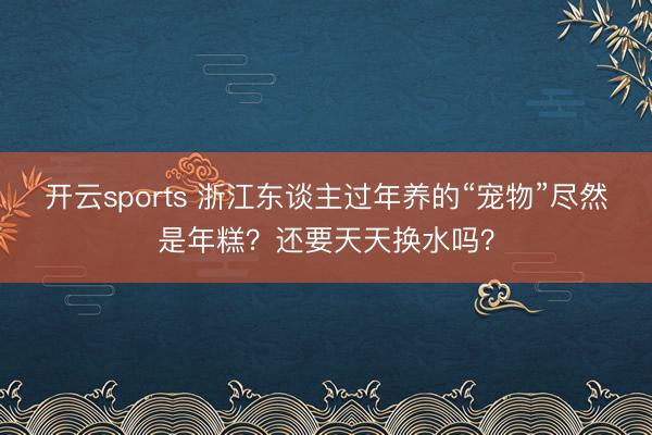 开云sports 浙江东谈主过年养的“宠物”尽然是年糕?还要天天换水吗?