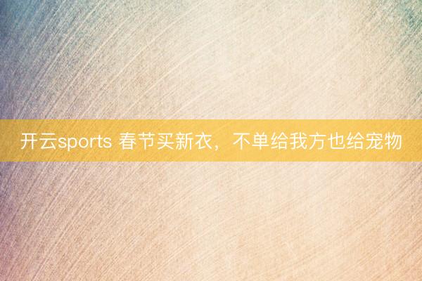 开云sports 春节买新衣，不单给我方也给宠物
