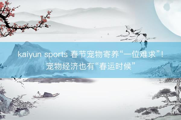 kaiyun sports 春节宠物寄养“一位难求”!宠物经济也有“春运时候”