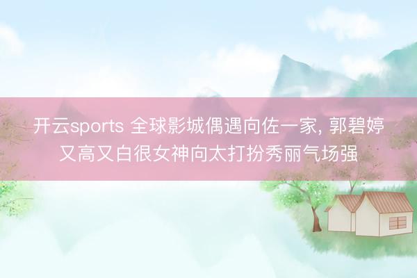 开云sports 全球影城偶遇向佐一家， 郭碧婷又高又白很女神向太打扮秀丽气场强