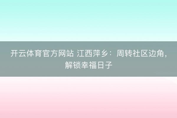 开云体育官方网站 江西萍乡：周转社区边角，解锁幸福日子
