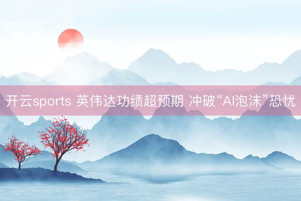 开云sports 英伟达功绩超预期 冲破“AI泡沫”恐忧