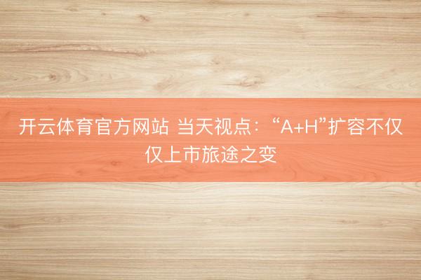 开云体育官方网站 当天视点:“A+H”扩容不仅仅上市旅途之变