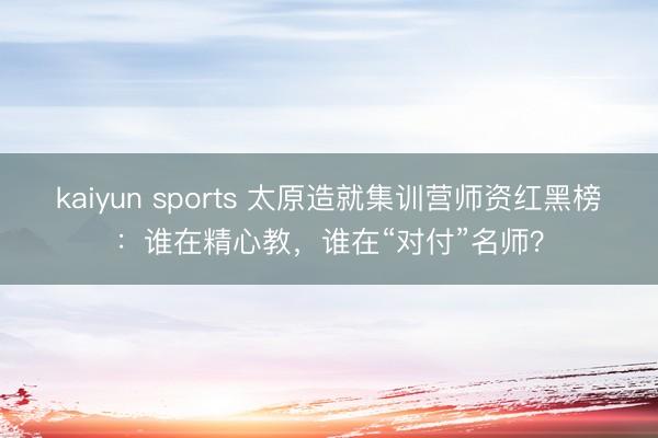 kaiyun sports 太原造就集训营师资红黑榜:谁在精心教,谁在“对付”名师?