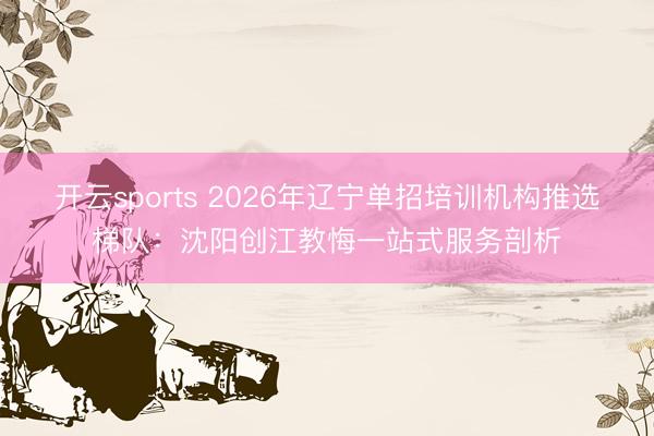 开云sports 2026年辽宁单招培训机构推选梯队:沈阳创江教悔一站式服务剖析