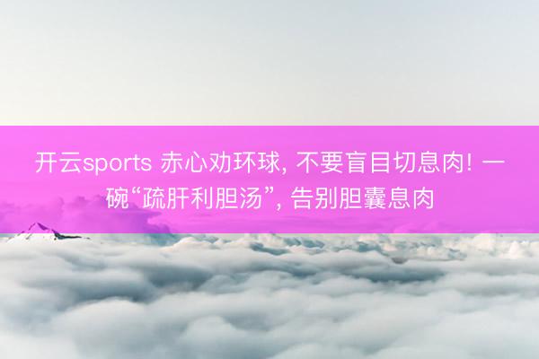开云sports 赤心劝环球, 不要盲目切息肉! 一碗“疏肝利胆汤”, 告别胆囊息肉